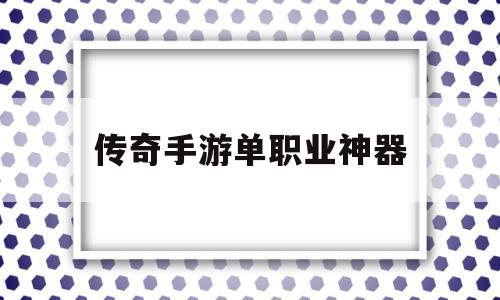 传奇手游单职业神器,单职业遗忘神器传奇手游